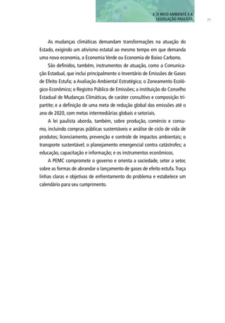 3. O MEIO AMBIENTE E A
LEGISLAÇÃO PAULISTA 77
As mudanças climáticas demandam transformações na atuação do
Estado, exigindo um ativismo estatal ao mesmo tempo em que demanda
uma nova economia, a Economia Verde ou Economia de Baixo Carbono.
São definidos, também, instrumentos de atuação, como a Comunica-
ção Estadual, que inclui principalmente o Inventário de Emissões de Gases
de Efeito Estufa; a Avaliação Ambiental Estratégica; o Zoneamento Ecoló-
gico-Econômico; o Registro Público de Emissões; a instituição do Conselho
Estadual de Mudanças Climáticas, de caráter consultivo e composição tri-
partite; e a definição de uma meta de redução global das emissões até o
ano de 2020, com metas intermediárias globais e setoriais.
A lei paulista aborda, também, sobre produção, comércio e consu-
mo, incluindo compras públicas sustentáveis e análise de ciclo de vida de
produtos; licenciamento, prevenção e controle de impactos ambientais; o
transporte sustentável; o planejamento emergencial contra catástrofes; a
educação, capacitação e informação; e os instrumentos econômicos.
A PEMC compromete o governo e orienta a sociedade, setor a setor,
sobre as formas de abrandar o lançamento de gases de efeito estufa.Traça
linhas claras e objetivas de enfrentamento do problema e estabelece um
calendário para seu cumprimento.
 