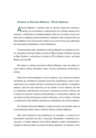 Cadernos de Educação Ambiental - Gestão Ambiental
AGestão Ambiental é entendida como um processo participativo, integrado e
contínuo, que visa promover a compatibilização das atividades humanas com a
qualidade e a preservação do patrimônio ambiental. Para que isto ocorra, a política am-
biental deve se aprimorar, criando instrumentos e ferramentas para a adequada prática da
Gestão Ambiental. Sua aplicação pode ocorrer no dia a dia das pessoas, nas corporações,
nas organizações governamentais e não governamentais.
A conscientização sobre a importância da Gestão Ambiental foi ocorrendo aos pou-
cos, começando nos Estados Unidos, na década de 60; no Canadá; na Europa; no Japão;
na Nova Zelândia e na Austrália, na década de 70; na América Latina e na Europa
Oriental, nos anos 80.
São diversas as temáticas envolvidas na Gestão Ambiental; como, por exemplo, re-
cursos hídricos, energia, aquecimento global, poluição, biodiversidade, desertificação e
resíduos.
Fazem parte da Gestão Ambiental a política ambiental, com o conjunto de princípios
doutrinários que conformam as aspirações sociais e/ou governamentais, quanto à regu-
lamentação do uso, controle, proteção e conservação do meio ambiente; o planejamento
ambiental como um estudo prospectivo, que visa atender à política ambiental, por meio
da coordenação, compatibilização, articulação e implantação de planos e projetos, com
a definição de estratégias e medidas de monitoramento; e o gerenciamento ambiental com
um conjunto de ações para regular, na prática operacional, o uso, o controle, a proteção
e a conservação do meio ambiente, verificando sua conformidade com a política ambiental.
Este Caderno de Educação Ambiental é dividido em partes, que pretendem trazer ao
leitor informações diversas sobre as principais temáticas da Gestão Ambiental.
Uma sucinta descrição do ideal ambientalista, seu surgimento e o conceito de de-
senvolvimento sustentável dão início à publicação. Considerando a importância que a
legislação e as normas ambientais têm na Gestão Ambiental, dando o direcionamento e
definindo as principais formas de atuação dos órgãos ambientais e da sociedade, as prin-
 