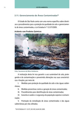 O Estado de São Paulo conta com uma norma específica sobre diretri-
zes e procedimentos para a proteção da qualidade do solo e gerenciamen-
to de áreas contaminadas, a Lei Estadual nº 13.577/2009.
A instituição desta lei visa garantir o uso sustentável do solo, prote-
gendo-o de contaminações e prevenindo alterações nas suas característi-
cas e funções, por meio de:
I.	 Medidas para proteção da qualidade do solo e das águas subter-
râneas;
II.	 Medidas preventivas contra a geração de áreas contaminadas;
III.	 Procedimentos para identificação de áreas contaminadas;
IV.	 Garantia à saúde e à segurança da população exposta à contami-
nação;
V.	 Promoção da remediação de áreas contaminadas e das águas
subterrâneas por elas afetadas;
48
LEI ESTADUAL Nº. 13.577, DE 8 DE JULHO DE 2009.
3.11. Gerenciamento de Áreas Contaminadas48
Foto: Secretaria do Meio Ambiente.
78
Acidente com Produtos Químicos
GESTÃO AMBIENTAL
 