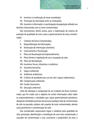 3. O MEIO AMBIENTE E A
LEGISLAÇÃO PAULISTA 79
VI.	 Incentivo à reutilização de áreas remediadas;
VII.	 Promoção da articulação entre as instituições;
VIII.	Garantia à informação e à participação da população afetada nas
decisões relacionadas com as áreas contaminadas.
São instrumentos, dentre outros, para a implantação do sistema de
proteção da qualidade do solo e para o gerenciamento de áreas contami-
nadas:
I.	 Cadastro de Áreas Contaminadas;
II.	 Disponibilização de informações;
III.	 Declaração de informação voluntária;
IV.	 Licenciamento e fiscalização;
V.	 Plano de Desativação do Empreendimento;
VI.	 Plano Diretor e legislação de uso e ocupação do solo;
VII.	 Plano de Remediação;
VIII.	Incentivos fiscais, tributários e creditícios;
IX.	 Garantias bancárias;
X.	 Seguro ambiental;
XI.	 Auditorias ambientais;
XII.	 Critérios de qualidade para uso do solo e águas subterrâneas;
XIII.	Compensação ambiental;
XIV.	 Fundos financeiros;
XV.	 Educação ambiental.
Cabe dar destaque à composição de um Cadastro de Áreas Contami-
nadas, que foi criado com o objetivo de conter informações sobre todos
os empreendimentos e atividades que: sejam potencialmente poluidores;
abrigaram atividades passíveis de provocar qualquer tipo de contaminação
do solo no passado; estejam sob suspeita de estar contaminados; demais
casos pertinentes à contaminação do solo.
São considerados responsáveis legais e solidários pela qualidade do
solo, prevenção, identificação e remediação de uma área contaminada: o
causador da contaminação e seus sucessores; o proprietário da área; o
 