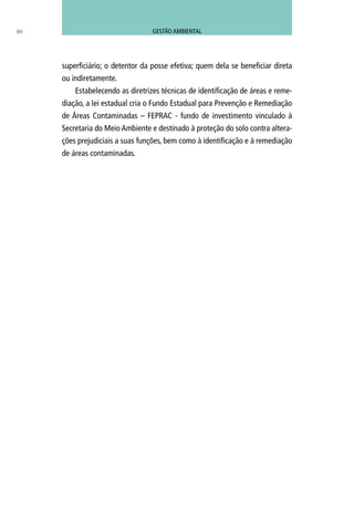 80
superficiário; o detentor da posse efetiva; quem dela se beneficiar direta
ou indiretamente.
Estabelecendo as diretrizes técnicas de identificação de áreas e reme-
diação, a lei estadual cria o Fundo Estadual para Prevenção e Remediação
de Áreas Contaminadas – FEPRAC - fundo de investimento vinculado à
Secretaria do Meio Ambiente e destinado à proteção do solo contra altera-
ções prejudiciais a suas funções, bem como à identificação e à remediação
de áreas contaminadas.
GESTÃO AMBIENTAL
 