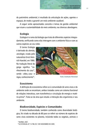 4. CONCEITOS E INSTRUMENTOS
PARA A GESTÃO AMBIENTAL 85
do patrimônio ambiental, é resultado da articulação de ações, agentes e
espaços, de modo a garantir um meio ambiente saudável.
A seguir serão apresentados conceito e temas da gestão ambiental
que visam a sustentabilidade do meio ambiente, nas diversas abordagens.
Ecologia
Ecologia é o ramo da biologia que trata de diferentes espécies integra-
damente, verificando como elas interagem com o ambiente físico e com as
outras espécies ao seu redor.
O termo Ecologia
é derivado do alemão,
oecologie, criada pelo
naturalista Ernst Hein-
rich Haeckel, em 1866.
Na tradução literal do
grego significa “co-
nhecimento da casa”,
sendo - oikos, casa - e
logia, conhecimento51
.
Ecossistema
A definição de ecossistema refere-se à comunidade de seres vivos e do
ambiente onde se encontram, ambos tratados como um sistema funcional
de relações interativas, com transferência e circulação de energia e maté-
ria prima52
. Trata-se da área que estuda a interação dos organismos e seu
ambiente.
Biodiversidade, Espécies e Comunidades
O termo biodiversidade, também conhecido como diversidade bioló-
gica, foi criado na década de 80 para se referir ao número de espécies de
seres vivos existentes no planeta, incluindo todos os vegetais, animais e
Foto: Instituto Florestal
51
BURNIE, 2007.
52
LEI ESTADUAL Nº 13.798, DE 9 DE NOVEMBRO DE 2009.
 