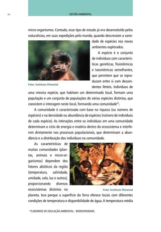 micro-organismos. Contudo, esse tipo de estudo já era desenvolvido pelos
naturalistas, em suas expedições pelo mundo, quando descreviam a varie-
dade de espécies nos novos
ambientes explorados.
A espécie é o conjunto
de indivíduos com caracterís-
ticas genéticas, fisionômicas
e taxonômicas semelhantes,
que permitem que se repro-
duzam entre si com descen-
dentes férteis. Indivíduos de
uma mesma espécie, que habitam um determinado local, formam uma
população e um conjunto de populações de várias espécies distintas, que
coexistem e interagem neste local, formando uma comunidade53
.
A comunidade é caracterizada com base na riqueza (ou número de
espécies) e na densidade ou abundância de espécies (número de indivíduos
de cada espécie). As interações entre os indivíduos em uma comunidade
determinam o ciclo de energia e matéria dentro do ecossistema e interfe-
rem diretamente nos processos populacionais, que determinam a abun-
dância e a distribuição dos indivíduos na comunidade.
As características de
muitas comunidades (plan-
tas, animais e micro-or-
ganismos) dependem dos
fatores abióticos da região
(temperatura, salinidade,
umidade, solo, luz e outros),
proporcionando diversos
ecossistemas distintos no
planeta. Isso porque a superfície da Terra oferece locais com diferentes
condições de temperatura e disponibilidade de água.A temperatura média
Foto: Instituto Florestal
86
53
CADERNOS DE EDUCAÇÃO AMBIENTAL - BIODIVERSIDADE.
Foto: Instituto Florestal
GESTÃO AMBIENTAL
 
