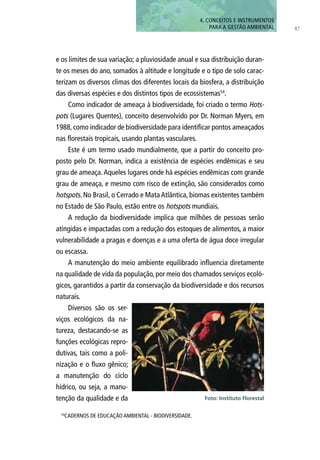 e os limites de sua variação; a pluviosidade anual e sua distribuição duran-
te os meses do ano, somados à altitude e longitude e o tipo de solo carac-
terizam os diversos climas dos diferentes locais da biosfera, a distribuição
das diversas espécies e dos distintos tipos de ecossistemas54
.
Como indicador de ameaça à biodiversidade, foi criado o termo Hots-
pots (Lugares Quentes), conceito desenvolvido por Dr. Norman Myers, em
1988, como indicador de biodiversidade para identificar pontos ameaçados
nas florestais tropicais, usando plantas vasculares.
Este é um termo usado mundialmente, que a partir do conceito pro-
posto pelo Dr. Norman, indica a existência de espécies endêmicas e seu
grau de ameaça.Aqueles lugares onde há espécies endêmicas com grande
grau de ameaça, e mesmo com risco de extinção, são considerados como
hotspots. No Brasil, o Cerrado e Mata Atlântica, biomas existentes também
no Estado de São Paulo, estão entre os hotspots mundiais.
A redução da biodiversidade implica que milhões de pessoas serão
atingidas e impactadas com a redução dos estoques de alimentos, a maior
vulnerabilidade a pragas e doenças e a uma oferta de água doce irregular
ou escassa.
A manutenção do meio ambiente equilibrado influencia diretamente
na qualidade de vida da população, por meio dos chamados serviços ecoló-
gicos, garantidos a partir da conservação da biodiversidade e dos recursos
naturais.
Diversos são os ser-
viços ecológicos da na-
tureza, destacando-se as
funções ecológicas repro-
dutivas, tais como a poli-
nização e o fluxo gênico;
a manutenção do ciclo
hídrico, ou seja, a manu-
tenção da qualidade e da
87
54
CADERNOS DE EDUCAÇÃO AMBIENTAL - BIODIVERSIDADE.
Foto: Instituto Florestal
4. CONCEITOS E INSTRUMENTOS
PARA A GESTÃO AMBIENTAL
 