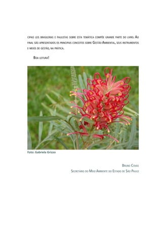 cipais leis brasileiras e paulistas sobre esta temática compõe grande parte do livro. Ao
final são apresentados os principais conceitos sobre Gestão Ambiental, seus instrumentos
e meios de gestão, na prática.
Boa leitura!
Bruno Covas
Secretário do Meio Ambiente do Estado de São Paulo
Foto: Gabriela Grizzo
 
