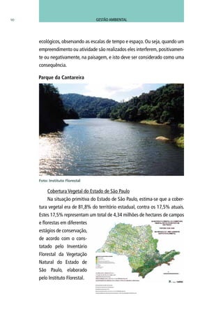 ecológicos, observando as escalas de tempo e espaço. Ou seja, quando um
empreendimento ou atividade são realizados eles interferem, positivamen-
te ou negativamente, na paisagem, e isto deve ser considerado como uma
consequência.
Cobertura Vegetal do Estado de São Paulo
Na situação primitiva do Estado de São Paulo, estima-se que a cober-
tura vegetal era de 81,8% do território estadual, contra os 17,5% atuais.
Estes 17,5% representam um total de 4,34 milhões de hectares de campos
e florestas em diferentes
estágios de conservação,
de acordo com o cons-
tatado pelo Inventário
Florestal da Vegetação
Natural do Estado de
São Paulo, elaborado
pelo Instituto Florestal.
90
Parque da Cantareira
Foto: Instituto Florestal
NOVA REALIDADE DO VERDE EM SÃO PAULO
UTILIZAÇÃO DE SATÉLITES DE ALTA RESOLUÇÃO
MAPEAMENTO EM MELHOR ESCALA
ÁREA DE VEGETAÇÃO NATIVA: 4.343.718 ha (17,5% DO TERRITÓRIO PAULISTA)
300.000 FRAGMENTOS DE VEGETAÇÃO NATIVA MAPEADOS, O TRIPLO DO MAPEAMENTO ANTERIOR DE 2001
GESTÃO AMBIENTAL
 