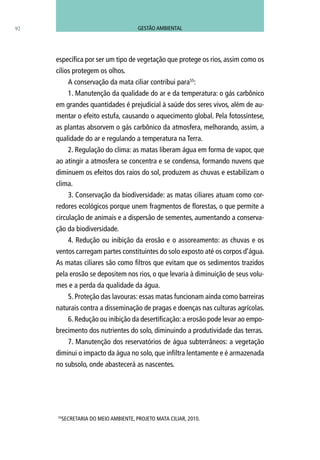 92
específica por ser um tipo de vegetação que protege os rios, assim como os
cílios protegem os olhos.
A conservação da mata ciliar contribui para55
:
1. Manutenção da qualidade do ar e da temperatura: o gás carbônico
em grandes quantidades é prejudicial à saúde dos seres vivos, além de au-
mentar o efeito estufa, causando o aquecimento global. Pela fotossíntese,
as plantas absorvem o gás carbônico da atmosfera, melhorando, assim, a
qualidade do ar e regulando a temperatura na Terra.
2. Regulação do clima: as matas liberam água em forma de vapor, que
ao atingir a atmosfera se concentra e se condensa, formando nuvens que
diminuem os efeitos dos raios do sol, produzem as chuvas e estabilizam o
clima.
3. Conservação da biodiversidade: as matas ciliares atuam como cor-
redores ecológicos porque unem fragmentos de florestas, o que permite a
circulação de animais e a dispersão de sementes, aumentando a conserva-
ção da biodiversidade.
4. Redução ou inibição da erosão e o assoreamento: as chuvas e os
ventos carregam partes constituintes do solo exposto até os corpos d’água.
As matas ciliares são como filtros que evitam que os sedimentos trazidos
pela erosão se depositem nos rios, o que levaria à diminuição de seus volu-
mes e a perda da qualidade da água.
5. Proteção das lavouras: essas matas funcionam ainda como barreiras
naturais contra a disseminação de pragas e doenças nas culturas agrícolas.
6. Redução ou inibição da desertificação: a erosão pode levar ao empo-
brecimento dos nutrientes do solo, diminuindo a produtividade das terras.
7. Manutenção dos reservatórios de água subterrâneos: a vegetação
diminui o impacto da água no solo, que infiltra lentamente e é armazenada
no subsolo, onde abastecerá as nascentes.
55
SECRETARIA DO MEIO AMBIENTE, PROJETO MATA CILIAR, 2010.
GESTÃO AMBIENTAL
 