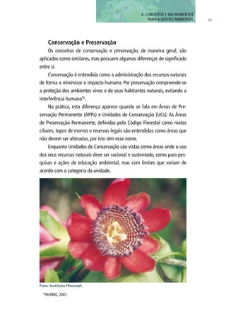 93
Conservação e Preservação
Os conceitos de conservação e preservação, de maneira geral, são
aplicados como similares, mas possuem algumas diferenças de significado
entre si.
Conservação é entendida como a administração dos recursos naturais
de forma a minimizar o impacto humano. Por preservação compreende-se
a proteção dos ambientes vivos e de seus habitantes naturais, evitando a
interferência humana56
.
Na prática, esta diferença aparece quando se fala em Áreas de Pre-
servação Permanente (APPs) e Unidades de Conservação (UCs). As Áreas
de Preservação Permanente, definidas pelo Código Florestal como matas
ciliares, topos de morros e reservas legais são entendidas como áreas que
não devem ser alteradas, por isto têm esse nome.
Enquanto Unidades de Conservação são vistas como áreas onde o uso
dos seus recursos naturais deve ser racional e sustentado, como para pes-
quisas e ações de educação ambiental, mas com limites que variam de
acordo com a categoria da unidade.
Foto: Instituto Florestal.
56
BURNIE, 2007.
4. CONCEITOS E INSTRUMENTOS
PARA A GESTÃO AMBIENTAL
 