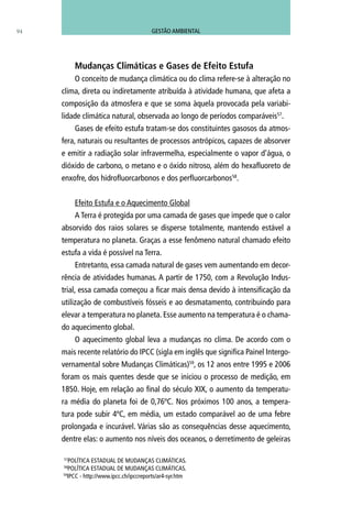 94
Mudanças Climáticas e Gases de Efeito Estufa
O conceito de mudança climática ou do clima refere-se à alteração no
clima, direta ou indiretamente atribuída à atividade humana, que afeta a
composição da atmosfera e que se soma àquela provocada pela variabi-
lidade climática natural, observada ao longo de períodos comparáveis57
.
Gases de efeito estufa tratam-se dos constituintes gasosos da atmos-
fera, naturais ou resultantes de processos antrópicos, capazes de absorver
e emitir a radiação solar infravermelha, especialmente o vapor d’água, o
dióxido de carbono, o metano e o óxido nitroso, além do hexafluoreto de
enxofre, dos hidrofluorcarbonos e dos perfluorcarbonos58
.
Efeito Estufa e o Aquecimento Global
A Terra é protegida por uma camada de gases que impede que o calor
absorvido dos raios solares se disperse totalmente, mantendo estável a
temperatura no planeta. Graças a esse fenômeno natural chamado efeito
estufa a vida é possível na Terra.
Entretanto, essa camada natural de gases vem aumentando em decor-
rência de atividades humanas. A partir de 1750, com a Revolução Indus-
trial, essa camada começou a ficar mais densa devido à intensificação da
utilização de combustíveis fósseis e ao desmatamento, contribuindo para
elevar a temperatura no planeta. Esse aumento na temperatura é o chama-
do aquecimento global.
O aquecimento global leva a mudanças no clima. De acordo com o
mais recente relatório do IPCC (sigla em inglês que significa Painel Intergo-
vernamental sobre Mudanças Climáticas)59
, os 12 anos entre 1995 e 2006
foram os mais quentes desde que se iniciou o processo de medição, em
1850. Hoje, em relação ao final do século XIX, o aumento da temperatu-
ra média do planeta foi de 0,76ºC. Nos próximos 100 anos, a tempera-
tura pode subir 4ºC, em média, um estado comparável ao de uma febre
prolongada e incurável. Várias são as consequências desse aquecimento,
dentre elas: o aumento nos níveis dos oceanos, o derretimento de geleiras
57
Política Estadual de Mudanças Climáticas.
58
Política Estadual de Mudanças Climáticas.
59
ipcc - http://www.ipcc.ch/ipccreports/ar4-syr.htm
GESTÃO AMBIENTAL
 