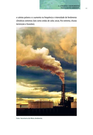 95
e calotas polares e o aumento na frequência e intensidade de fenômenos
climáticos extremos (tais como ondas de calor, secas, frio extremo, chuvas
torrenciais e furacões).
Foto: Secretaria do Meio Ambiente.
4. CONCEITOS E INSTRUMENTOS
PARA A GESTÃO AMBIENTAL
 