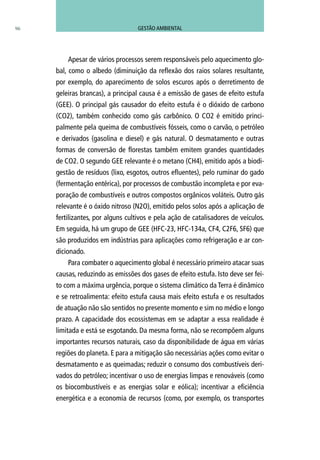 96
Apesar de vários processos serem responsáveis pelo aquecimento glo-
bal, como o albedo (diminuição da reflexão dos raios solares resultante,
por exemplo, do aparecimento de solos escuros após o derretimento de
geleiras brancas), a principal causa é a emissão de gases de efeito estufa
(GEE). O principal gás causador do efeito estufa é o dióxido de carbono
(CO2), também conhecido como gás carbônico. O CO2 é emitido princi-
palmente pela queima de combustíveis fósseis, como o carvão, o petróleo
e derivados (gasolina e diesel) e gás natural. O desmatamento e outras
formas de conversão de florestas também emitem grandes quantidades
de CO2. O segundo GEE relevante é o metano (CH4), emitido após a biodi-
gestão de resíduos (lixo, esgotos, outros efluentes), pelo ruminar do gado
(fermentação entérica), por processos de combustão incompleta e por eva-
poração de combustíveis e outros compostos orgânicos voláteis. Outro gás
relevante é o óxido nitroso (N2O), emitido pelos solos após a aplicação de
fertilizantes, por alguns cultivos e pela ação de catalisadores de veículos.
Em seguida, há um grupo de GEE (HFC-23, HFC-134a, CF4, C2F6, SF6) que
são produzidos em indústrias para aplicações como refrigeração e ar con-
dicionado.
Para combater o aquecimento global é necessário primeiro atacar suas
causas, reduzindo as emissões dos gases de efeito estufa. Isto deve ser fei-
to com a máxima urgência, porque o sistema climático da Terra é dinâmico
e se retroalimenta: efeito estufa causa mais efeito estufa e os resultados
de atuação não são sentidos no presente momento e sim no médio e longo
prazo. A capacidade dos ecossistemas em se adaptar a essa realidade é
limitada e está se esgotando. Da mesma forma, não se recompõem alguns
importantes recursos naturais, caso da disponibilidade de água em várias
regiões do planeta. E para a mitigação são necessárias ações como evitar o
desmatamento e as queimadas; reduzir o consumo dos combustíveis deri-
vados do petróleo; incentivar o uso de energias limpas e renováveis (como
os biocombustíveis e as energias solar e eólica); incentivar a eficiência
energética e a economia de recursos (como, por exemplo, os transportes
GESTÃO AMBIENTAL
 