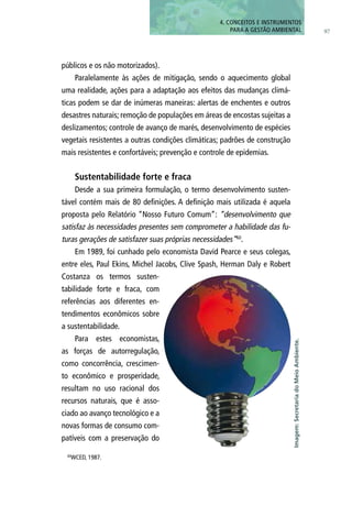 97
públicos e os não motorizados).
Paralelamente às ações de mitigação, sendo o aquecimento global
uma realidade, ações para a adaptação aos efeitos das mudanças climá-
ticas podem se dar de inúmeras maneiras: alertas de enchentes e outros
desastres naturais; remoção de populações em áreas de encostas sujeitas a
deslizamentos; controle de avanço de marés, desenvolvimento de espécies
vegetais resistentes a outras condições climáticas; padrões de construção
mais resistentes e confortáveis; prevenção e controle de epidemias.
Sustentabilidade forte e fraca
Desde a sua primeira formulação, o termo desenvolvimento susten-
tável contém mais de 80 definições. A definição mais utilizada é aquela
proposta pelo Relatório “Nosso Futuro Comum”: “desenvolvimento que
satisfaz às necessidades presentes sem comprometer a habilidade das fu-
turas gerações de satisfazer suas próprias necessidades”60
.
Em 1989, foi cunhado pelo economista David Pearce e seus colegas,
entre eles, Paul Ekins, Michel Jacobs, Clive Spash, Herman Daly e Robert
Costanza os termos susten-
tabilidade forte e fraca, com
referências aos diferentes en-
tendimentos econômicos sobre
a sustentabilidade.
Para estes economistas,
as forças de autorregulação,
como concorrência, crescimen-
to econômico e prosperidade,
resultam no uso racional dos
recursos naturais, que é asso-
ciado ao avanço tecnológico e a
novas formas de consumo com-
patíveis com a preservação do
4. CONCEITOS E INSTRUMENTOS
PARA A GESTÃO AMBIENTAL
60
WCED, 1987.
Imagem:SecretariadoMeioAmbiente.
 