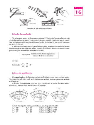 A U L A


                                                                                      16


                        Exemplos de aplicação do goniômetro



    Cálculo da resolução

     Na leitura do nônio, utilizamos o valor de 5' (5 minutos) para cada traço do
nônio. Dessa forma, se é o 2º traço no nônio que coincide com um traço da escala
fixa, adicionamos 10' aos graus lidos na escala fixa; se é o 3º traço, adicionamos
15'; se o 4º, 20' etc.
     A resolução do nônio é dada pela fórmula geral, a mesma utilizada em outros
instrumentos de medida com nônio, ou seja: divide-se a menor divisão do disco
graduado pelo número de divisões do nônio.
                               menor divisão do disco graduado
                 Resolução =
                                número de divisões do nônio


    ou seja:
                  1o 60′
    Resolução =     =    = 5′
                  12 12


    Leitura do goniômetro

    Os graus inteiros são lidos na graduação do disco, com o traço zero do nônio.
Na escala fixa, a leitura pode ser feita tanto no sentido horário quanto no sentido
anti-horário.
    A leitura dos minutos, por sua vez, é realizada a partir do zero nônio,
seguindo a mesma direção da leitura dos graus.




    Assim, nas figuras acima, as medidas são, respectivamente:
    A1 = 64º         B1 = 30'         leitura completa 64º30'
    A2 = 42º         B2 = 20'         leitura completa 42º20'
    A3 = 9º          B3 = 15'         leitura completa 9º15'
 