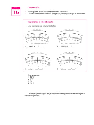 A U L A        Conservação


16        ·
          ·
               Evitar quedas e contato com ferramentas de oficina.
               Guardar o instrumento em local apropriado, sem expô-lo ao pó ou à umidade.



               Verificando o entendimento

               Leia e escreva sua leitura nas linhas.




          a) Leitura = .......º .......’                b)   Leitura = .......º .......’




          c)   Leitura = .......º .......’              d)   Leitura = .......º .......’


               Veja se acertou:
               a) 24º10'
               b) 9º15'
               c) 30º
               d) 50º15'




             Teste sua aprendizagem. Faça os exercícios a seguir e confira suas respostas
          com as do gabarito.
 