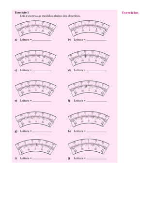 Exercício 1                                                                               Exercícios
                                                                                           A U L A
   Leia e escreva as medidas abaixo dos desenhos.

                                                                                          16

a) Leitura =...........................     b)   Leitura = ............................




c)   Leitura =...........................   d)   Leitura = ............................




e) Leitura =...........................     f)   Leitura = ............................




g) Leitura =...........................     h)   Leitura = ............................




i)   Leitura =...........................   j)   Leitura = ............................
 