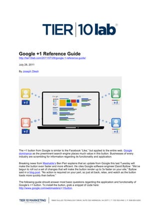  


                                                                                       	
  

Google +1 Reference Guide
http://tier10lab.com/2011/07/28/google-1-reference-guide/

July 28, 2011

By Joseph Olesh




The +1 button from Google is similar to the Facebook “Like,” but applied to the entire web. Google
dominance as the preeminent search engine places much value in this button. Businesses of every
industry are scrambling for information regarding its functionality and application.

Breaking news from Mashable’s Ben Parr explains that an update from Google this last Tuesday will
make the button even faster and more efficient. He cites Google software engineer David Byttow: “We’ve
begun to roll out a set of changes that will make the button render up to 3x faster on your site,” Byttow
said in a blog post. “No action is required on your part, so just sit back, relax, and watch as the button
loads more quickly than before.”

The following guide should answer most basic questions regarding the application and functionality of
Google’s +1 button. To install the button, grab a snippet of code here:
http://www.google.com/webmasters/+1/button.


	
  
 