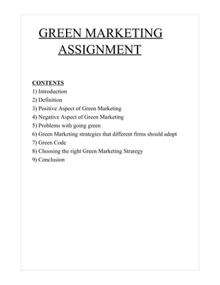 GREEN MARKETING
    ASSIGNMENT

CONTENTS
1) Introduction
2) Definition
3) Positive Aspect of Green Marketing
4) Negative Aspect of Green Marketing
5) Problems with going green
6) Green Marketing strategies that different firms should adopt
7) Green Code
8) Choosing the right Green Marketing Straregy
9) Conclusion
 