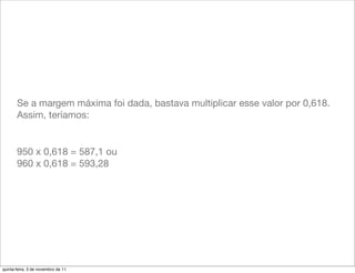 Se a margem máxima foi dada, bastava multiplicar esse valor por 0,618.
       Assim, teríamos:


       950 x 0,618 = 587,1 ou
       960 x 0,618 = 593,28




quinta-feira, 3 de novembro de 11
 