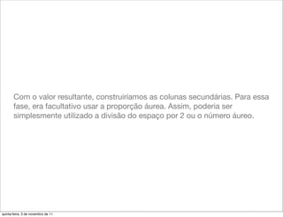 Com o valor resultante, construiríamos as colunas secundárias. Para essa
       fase, era facultativo usar a proporção áurea. Assim, poderia ser
       simplesmente utilizado a divisão do espaço por 2 ou o número áureo.




quinta-feira, 3 de novembro de 11
 