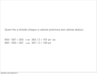 Quem fez a divisão chegou a valores próximos aos valores abaixo:


       950 - 587 = 363              363 / 2 = 181 px ou
       960 - 593 = 367              367 / 2 = 183 px




quinta-feira, 3 de novembro de 11
 