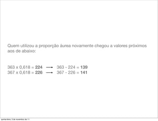 Quem utilizou a proporção áurea novamente chegou a valores próximos
       aos de abaixo:


       363 x 0,618 = 224            363 - 224 = 139
       367 x 0,618 = 226            367 - 226 = 141




quinta-feira, 3 de novembro de 11
 
