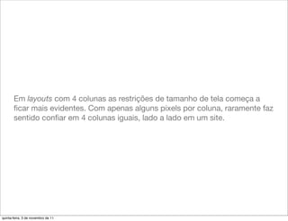 Em layouts com 4 colunas as restrições de tamanho de tela começa a
       ﬁcar mais evidentes. Com apenas alguns pixels por coluna, raramente faz
       sentido conﬁar em 4 colunas iguais, lado a lado em um site.




quinta-feira, 3 de novembro de 11
 