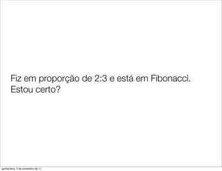 Fiz em proporção de 2:3 e está em Fibonacci.
       Estou certo?




quinta-feira, 3 de novembro de 11
 