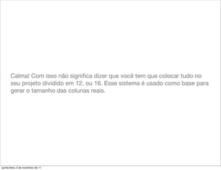 Calma! Com isso não signiﬁca dizer que você tem que colocar tudo no
       seu projeto dividido em 12, ou 16. Esse sistema é usado como base para
       gerar o tamanho das colunas reais.




quinta-feira, 3 de novembro de 11
 