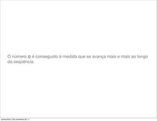 O número φ é conseguido à medida que se avança mais e mais ao longo
       da seqüência.




quinta-feira, 3 de novembro de 11
 