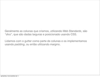 Geralmente as colunas que criamos, utilizando Web Standards, são
       "divs", que são dadas larguras e posicionado usando CSS.

       Lidamos com o gutter como parte de colunas e os implementamos
       usando padding, ou então utilizando margins.




quinta-feira, 3 de novembro de 11
 