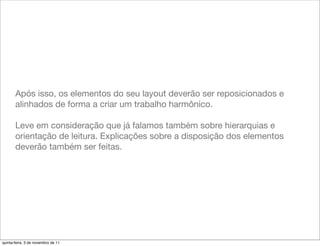 Após isso, os elementos do seu layout deverão ser reposicionados e
       alinhados de forma a criar um trabalho harmônico.

       Leve em consideração que já falamos também sobre hierarquias e
       orientação de leitura. Explicações sobre a disposição dos elementos
       deverão também ser feitas.




quinta-feira, 3 de novembro de 11
 