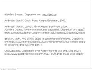 960 Grid System. Disponível em: http://960.gs/

       Ambrose, Garvin. Grids. Porto Alegre: Bookman, 2009.

       Ambrose, Garvin. Layout. Porto Alegre: Bookman, 2009.
       Avellar e Duarte. Tamanho e resolução da página. Disponível em: http://
       www.avellareduarte.com.br/projeto/interface/interface2/interface2c.htm

       Boulton, Mark. Five simple steps to designing grid systems. Disponível
       em: http://www.markboulton.co.uk/journal/comments/ﬁve-simple-steps-
       to-designing-grid-systems-part-1

       CROWDCTRL. Grids make eyes happy: How to use grid. Disponível:
       http://www.gunsbycomputer.com/2006/11/09/grids-make-eyes-happy




quinta-feira, 3 de novembro de 11
 