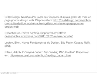 CSS4Design. Nombre d’or, suite de Fibonacci et autres grilles de mise en
       page pour le design web. Disponível em: http://css4design.com/nombre-
       d-or-suite-de-ﬁbonacci-et-autres-grilles-de-mise-en-page-pour-le-
       design-web

       Desenhantes. O livro perfeito. Disponível em: http://
       desenhantes.wordpress.com/2011/02/25/o-livro-perfeito/

       Lupton, Ellen. Novos Fundamentos do Design. São Paulo: Caosac Naify,
       2008.

       Nilsen, Jakob. F-Shaped Pattern For Reading Web Content. Disponível
       em: http://www.useit.com/alertbox/reading_pattern.html




quinta-feira, 3 de novembro de 11
 