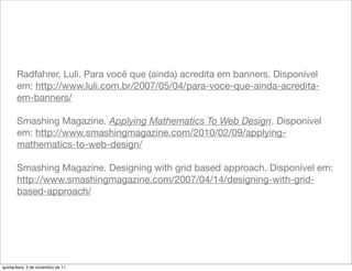 Radfahrer, Luli. Para você que (ainda) acredita em banners. Disponível
       em: http://www.luli.com.br/2007/05/04/para-voce-que-ainda-acredita-
       em-banners/

       Smashing Magazine. Applying Mathematics To Web Design. Disponível
       em: http://www.smashingmagazine.com/2010/02/09/applying-
       mathematics-to-web-design/

       Smashing Magazine. Designing with grid based approach. Disponível em:
       http://www.smashingmagazine.com/2007/04/14/designing-with-grid-
       based-approach/




quinta-feira, 3 de novembro de 11
 