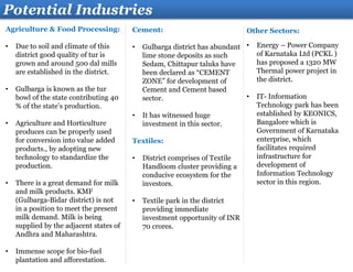Agriculture & Food Processing:
• Due to soil and climate of this
district good quality of tur is
grown and around 500 dal mills
are established in the district.
• Gulbarga is known as the tur
bowl of the state contributing 40
% of the state’s production.
• Agriculture and Horticulture
produces can be properly used
for conversion into value added
products., by adopting new
technology to standardize the
production.
• There is a great demand for milk
and milk products. KMF
(Gulbarga-Bidar district) is not
in a position to meet the present
milk demand. Milk is being
supplied by the adjacent states of
Andhra and Maharashtra.
• Immense scope for bio-fuel
plantation and afforestation.
Potential Industries
Cement:
• Gulbarga district has abundant
lime stone deposits as such
Sedam, Chittapur taluks have
been declared as “CEMENT
ZONE” for development of
Cement and Cement based
sector.
• It has witnessed huge
investment in this sector.
Textiles:
• District comprises of Textile
Handloom cluster providing a
conducive ecosystem for the
investors.
• Textile park in the district
providing immediate
investment opportunity of INR
70 crores.
Other Sectors:
• Energy – Power Company
of Karnataka Ltd (PCKL )
has proposed a 1320 MW
Thermal power project in
the district.
• IT- Information
Technology park has been
established by KEONICS,
Bangalore which is
Government of Karnataka
enterprise, which
facilitates required
infrastructure for
development of
Information Technology
sector in this region.
 