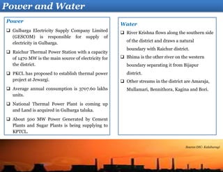 Water
 River Krishna flows along the southern side
of the district and draws a natural
boundary with Raichur district.
 Bhima is the other river on the western
boundary separating it from Bijapur
district.
 Other streams in the district are Amaraja,
Mullamari, Bennithora, Kagina and Bori.
Power
 Gulbarga Electricity Supply Company Limited
(GESCOM) is responsible for supply of
electricity in Gulbarga.
 Raichur Thermal Power Station with a capacity
of 1470 MW is the main source of electricity for
the district.
 PKCL has proposed to establish thermal power
project at Jewargi.
 Average annual consumption is 3707.60 lakhs
units.
 National Thermal Power Plant is coming up
and Land is acquired in Gulbarga taluka.
 About 500 MW Power Generated by Cement
Plants and Sugar Plants is being supplying to
KPTCL.
Power and Water
Source:DIC- Kalaburagi
 