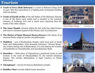 Tourism
 Tomb of Firoz Shah Bahmani is a tomb of Bahmani Kings built
in 1422. This fine mausoleum is a Tughlaq style rectangular building
with two domes.
 Tomb of Giyath al-Din of the 6th Sultan of the Bahmani Dynasty
is one of the finest royal tombs and is situated to the southern
entrance of Gulbarga Fort and is much more imposing than the
tombs of the other sultans.
 The Jama Masjid, situated within the fort walls has stilted domes
and narrow entrances typical of the Persian style of architecture.
 The Shrine of Saint Sharana Basaveshwara is the shrine of an
eminent Hindu religious teacher and philosopher
 Malkhed – seat of Rashtrakuta Empire ruled most part of South
India and Maharashtra. First Kannada Literature “Kaviraj Marga”
was written during rule of Rashtrakuta. It is also famous for remains
of Jayathirtha in Uttaradimatha and Jain Battaraka Muth.
 Marathur – Birth place of Vigneshwara, prominent jurist of 12th
Century in the court of Vikramadithya VI, the western Chalukya
Empire. His treatise Mithakshara is legal treatises in Hindu
Inheritance.
 Ghanghapur – known for famous Dattathreya temple.
 Buddha Vihar recently added tourist attraction.
 