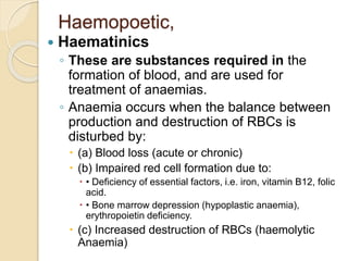 Haemopoetic,
 Haematinics
◦ These are substances required in the
formation of blood, and are used for
treatment of anaemias.
◦ Anaemia occurs when the balance between
production and destruction of RBCs is
disturbed by:
 (a) Blood loss (acute or chronic)
 (b) Impaired red cell formation due to:
 • Deficiency of essential factors, i.e. iron, vitamin B12, folic
acid.
 • Bone marrow depression (hypoplastic anaemia),
erythropoietin deficiency.
 (c) Increased destruction of RBCs (haemolytic
Anaemia)
 