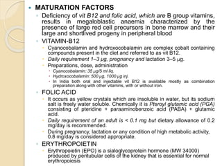  MATURATION FACTORS
◦ Deficiency of vit B12 and folic acid, which are B group vitamins,
results in megaloblastic anaemia characterized by the
presence of large red cell precursors in bone marrow and their
large and shortlived progeny in peripheral blood
◦ VITAMIN-B12
 Cyanocobalamin and hydroxocobalamin are complex cobalt containing
compounds present in the diet and referred to as vit B12.
 Daily requirement 1–3 μg, pregnancy and lactation 3–5 μg.
 Preparations, dose, administration
 Cyanocobalamin: 35 μg/5 ml liq.
 Hydroxocobalamin: 500 μg, 1000 μg inj.
 In India both oral and injectable vit B12 is available mostly as combination
preparation along with other vitamins, with or without iron.
◦ FOLIC ACID
 It occurs as yellow crystals which are insoluble in water, but its sodium
salt is freely water soluble. Chemically it is Pteroyl glutamic acid (PGA)
consisting of pteridine + paraaminobenzoic acid (PABA) + glutamic
acid.
 Daily requirement of an adult is < 0.1 mg but dietary allowance of 0.2
mg/day is recommended.
 During pregnancy, lactation or any condition of high metabolic activity,
0.8 mg/day is considered appropriate.
◦ ERYTHROPOIETIN
 Erythropoietin (EPO) is a sialoglycoprotein hormone (MW 34000)
produced by peritubular cells of the kidney that is essential for normal
erythropoiesis
 