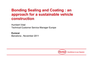 Bonding Sealing and Coating : an
approach for a sustainable vehicle
construction
Humbert Vidal
Technical Customer Service Manager Europe

Eurocar
Barcelona , November 2011
 