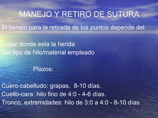 MANEJO Y RETIRO DE SUTURA El tiempo para la retirada de los puntos depende del:  Lugar donde esta la herida Del tipo de hilo/material empleado Plazos: Cuero cabelludo: grapas.  8-10 días.  Cuello-cara: hilo fino de 4:0 - 4-6 días.  Tronco, extremidades: hilo de 3:0 a 4:0 - 8-10 días 