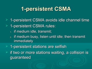 1-persistent CSMA1-persistent CSMA
 1-persistent CSMA avoids idle channel time1-persistent CSMA avoids idle channel time
 1-persistent CSMA1-persistent CSMA rules:rules:
1.1. if medium idle, transmit;if medium idle, transmit;
2.2. if medium busy, listen until idle; then transmitif medium busy, listen until idle; then transmit
immediatelyimmediately
 1-persistent stations are selfish1-persistent stations are selfish
 if two or more stations waitingif two or more stations waiting, a, a collision iscollision is
guaranteedguaranteed
 
