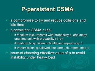 P-persistent CSMAP-persistent CSMA
 a compromisea compromise to try and reduce collisionsto try and reduce collisions andand
idle timeidle time
 p-persistent CSMAp-persistent CSMA rules:rules:
1.1. ifif medium idle, transmit with probability p, and delaymedium idle, transmit with probability p, and delay
one time unit with probability (1–p)one time unit with probability (1–p)
2.2. if medium busy, listen until idle and repeat step 1if medium busy, listen until idle and repeat step 1
3.3. if transmission is delayed one time unit, repeat step 1if transmission is delayed one time unit, repeat step 1
 issue of choosingissue of choosing effective value of peffective value of p to avoidto avoid
instability under heavy loadinstability under heavy load
 