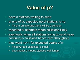 Value of p?Value of p?
 have n stationshave n stations waitingwaiting to sendto send
 at endat end of tx, expected no of stationsof tx, expected no of stations is npis np

if npif np>1>1 on average there will be a collisionon average there will be a collision
 repeatedrepeated txtx attempts meanattempts mean collisions likelycollisions likely
 eventually when all stations trying to send haveeventually when all stations trying to send have
ccontinuousontinuous collisionscollisions hence zerohence zero throughputthroughput
 thus wantthus want npnp<1<1 for expected peaks of nfor expected peaks of n

ifif heavy load expectedheavy load expected,, p smallp small

but smaller p means stations wait longerbut smaller p means stations wait longer
 
