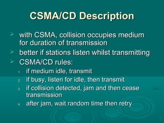 CSMA/CD DescriptionCSMA/CD Description
 with CSMA, collision occupies mediumwith CSMA, collision occupies medium
for duration of transmissionfor duration of transmission
 better if stations listen whilst transmittingbetter if stations listen whilst transmitting
 CSMA/CD rules:CSMA/CD rules:
1.1. if medium idle, transmitif medium idle, transmit
2.2. if busy, listen for idle, then transmitif busy, listen for idle, then transmit
3.3. if collision detected, jam and then ceaseif collision detected, jam and then cease
transmissiontransmission
4.4. after jam, wait random time then retryafter jam, wait random time then retry
 