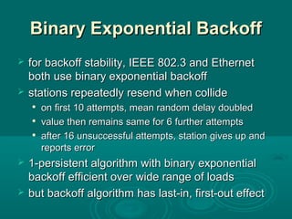 Binary Exponential BackoffBinary Exponential Backoff
 for backoff stability, IEEE 802.3 and Ethernetfor backoff stability, IEEE 802.3 and Ethernet
both use binary exponential backoffboth use binary exponential backoff
 stationsstations repeatedly resendrepeatedly resend whenwhen collidecollide

on firston first 10 attempts, mean random delay doubled10 attempts, mean random delay doubled

valuevalue then remains same for 6then remains same for 6 furtherfurther attemptsattempts

after 16 unsuccessful attempts, station gives up andafter 16 unsuccessful attempts, station gives up and
reports errorreports error
 1-persistent algorithm with binary exponential1-persistent algorithm with binary exponential
backoff efficient over wide range of loadsbackoff efficient over wide range of loads
 but backoffbut backoff algorithmalgorithm hashas last-in, first-out effectlast-in, first-out effect
 
