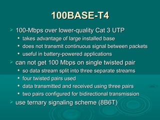 100BASE-T4100BASE-T4
 100-Mbps over lower-quality Cat 3100-Mbps over lower-quality Cat 3 UTPUTP

takestakes advantage of large installed baseadvantage of large installed base

doesdoes not transmit continuous signal between packetsnot transmit continuous signal between packets

usefuluseful in battery-powered applicationsin battery-powered applications
 can not getcan not get 100 Mbps on single twisted pair100 Mbps on single twisted pair

so dataso data stream split into three separate streamsstream split into three separate streams

four twisted pairs usedfour twisted pairs used

data transmitted and received using three pairsdata transmitted and received using three pairs

twotwo pairs configured for bidirectional transmissionpairs configured for bidirectional transmission
 use ternaryuse ternary signaling schemesignaling scheme ((8B6T8B6T))
 