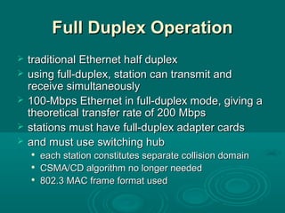 Full Duplex OperationFull Duplex Operation
 traditionaltraditional Ethernet half duplexEthernet half duplex
 using full-duplexusing full-duplex,, station can transmit andstation can transmit and
receive simultaneouslyreceive simultaneously
 100-Mbps Ethernet in full-duplex mode, giving a100-Mbps Ethernet in full-duplex mode, giving a
theoretical transfer rate of 200 Mbpstheoretical transfer rate of 200 Mbps
 stations must have full-duplex adapter cardsstations must have full-duplex adapter cards
 and must useand must use switching hubswitching hub

eacheach station constitutes separate collision domainstation constitutes separate collision domain

CSMA/CD algorithm no longer neededCSMA/CD algorithm no longer needed

802.3 MAC frame format used802.3 MAC frame format used
 