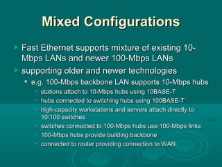 Mixed ConfigurationsMixed Configurations
 Fast Ethernet supports mixture of existing 10-Fast Ethernet supports mixture of existing 10-
Mbps LANs and newer 100-Mbps LANsMbps LANs and newer 100-Mbps LANs
 supporting older and newer technologiessupporting older and newer technologies

e.g.e.g. 100-Mbps backbone LAN supports 10-Mbps hubs100-Mbps backbone LAN supports 10-Mbps hubs
• stationsstations attach to 10-Mbps hubs using 10BASE-Tattach to 10-Mbps hubs using 10BASE-T
• hubshubs connected to switching hubsconnected to switching hubs usingusing 100BASE-T100BASE-T
• highhigh-capacity workstations and servers attach directly to-capacity workstations and servers attach directly to
10/100 switches10/100 switches
• switchesswitches connected to 100-Mbps hubs use 100-Mbps linksconnected to 100-Mbps hubs use 100-Mbps links
• 100-Mbps hubs provide building backbone100-Mbps hubs provide building backbone
• connectedconnected toto routerrouter providingproviding connection to WANconnection to WAN
 