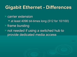 Gigabit Ethernet - DifferencesGigabit Ethernet - Differences
 carrier extensioncarrier extension

at least 4096 bit-times long (512 for 10/100)at least 4096 bit-times long (512 for 10/100)
 frame burstingframe bursting
 not needed if using a switched hub tonot needed if using a switched hub to
provide dedicated media accessprovide dedicated media access
 